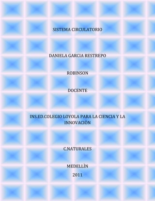 SISTEMA CIRCULATORIO<br />DANIELA GARCIA RESTREPO<br />ROBINSON<br />DOCENTE<br />INS.ED.COLEGIO LOYOLA PARA LA CIENCIA Y LA INNOVACIÒN<br />C.NATURALES<br />MEDELLÌN<br />2011<br />Órganos del sistema circulatorio<br />Corazón<br />Sangre<br />Vasos sanguíneos<br />(arterias, venas y capilares)<br />Como está formado el sistema circulatorio<br />El cuerpo humano es recorrido interiormente, desde la punta de los pies hasta la cabeza, por un líquido rojizo y espeso llamado sangre. La sangre hace este recorrido a través de un sistema de verdaderas “cañerías”, de distinto grosor, que se comunican por todo el cuerpo.<br />La fuerza que necesita la sangre para circular se la entrega un motor que está ubicado casi en el centro del pecho: el corazón, que es una bomba que funciona sin parar un solo segundo.<br />Estos elementos, junto a otros que apoyan la labor sanguínea, conforman el Sistema o Aparato circulatorio<br />El sistema o aparato circulatorio es el encargado de transportar, llevándolas en la sangre, las sustancias nutritivas y el oxígeno por todo el cuerpo, para que, finalmente, estas sustancias lleguen a las células. <br />También tiene la misión de transportar ciertas sustancias de desecho desde las células hasta los pulmones o riñones, para luego ser eliminadas del cuerpo.<br />El sistema o aparato circulatorio está formado, entonces, por la sangre, el corazón y los vasos sanguíneos.<br />La función de cada uno de los órganos del sistema circulatorio<br />El corazón: El corazón es un órgano cuya función esencial es el bombeo para impulsar la sangre, y aportar así él oxigeno y los nutrientes necesarios para la vida celular, lo que supone en definitiva la actividad vital de todo el organismo.<br />El corazón, a manera de una bomba aspirante - impelente, impulsa la sangre que                                                                         recibe por las venas a través de las arterias, y su funcionamiento se debe a la existencia de un sistema de conducción formado por él modulo Keith Flack y el modulo de Tawara. Este sistema de conducción aporta los estímulos necesarios para el funcionamiento del músculo cardiaco<br /> La sangre: Es una compleja mezcla de partículas solidas que flotan en un líquido. Ese liquido, amarillento y transparente, se llama plasma, y las partículas solidas que flotan en el son los llamados elementos figurados, que aparecen en el dibujo de la derecha. Esta parte solida es roja y está formada por glóbulos rojos, blancos y plaquetas.<br />Vasos sanguíneos: Conductos orgánicos que transportan la sangre en la dirección del corazón y de los órganos.<br />-9906067945Arterias: Conducen la sangre que sale de los ventrículos. Las arterias de la circulación mayor conducen la sangre rica en oxigeno, procedente del ventrículo izquierdo, hasta todos los órganos que éste irriga. Las arterias de la circulación pulmonar, por el contrario, transportan sangre pobre en oxigeno, desde el ventrículo derecho hasta los pulmones. Poseen gran cantidad de tejido elástico, que le permite dilatar sus paredes, y recibir la sangre que sale del corazón, resistiendo la gran presión sanguínea.<br />15240213360<br />Vena: Es un vaso sanguíneo que conduce la sangre desde los capilares al corazón. Generalmente, las venas se caracterizan porque contienen sangre desoxigenada (que se reoxigena a su paso por los pulmones), y porque transportan dióxido de carbono y desechos metabólicos procedentes de los tejidos, en dirección de los órganos encargados de su eliminación (los pulmones, los riñones o el hígado). Sin embargo, hay venas que contienen sangre rica en oxígeno: éste es el caso de las venas pulmonares (dos izquierdas y dos derechas), que llevan sangre oxigenada desde los pulmones hasta las cavidades del lado izquierdo del corazón, para que éste la bombee al resto del cuerpo a través de la arteria aorta, y las venas umbilicales.<br />15240-4445Capilares: Los capilares sanguíneos son los vasos sanguíneos de menor diámetro, están formados sólo por una capa de tejido, lo que permite el intercambio de sustancias entre la sangre y las sustancias que se encuentran alrededor de ella.<br />Los tejidos capilares están formados por una capa de células endoteliales extremadamente aplanadas, una lámina basal y una pequeña red de fibras reticulares. Pueden asociarse a la pared capilar de algunas células mesenquimáticas indiferenciadas. <br />Qué relación hay en el sistema circulatorio y el sistema respiratorio<br /> <br />