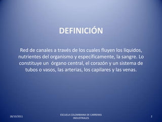 Definición Red de canales a través de los cuales fluyen los líquidos, nutrientes del organismo y específicamente, la sangre. Lo constituye un  órgano central, el corazón y un sistema de tubos o vasos, las arterias, los capilares y las venas.   17/10/20112ESCUELA COLOMBIANA DE CARRERAS INDUSTRIALES