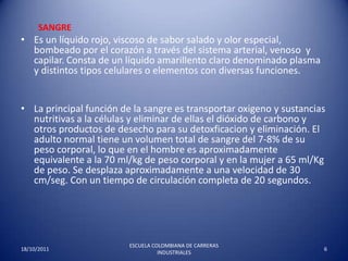 SangreEs un líquido rojo, viscoso de sabor salado y olor especial,  bombeado por el corazón a través del sistema arterial, venoso  y capilar. Consta de un líquido amarillento claro denominado plasma y distintos tipos celulares o elementos con diversas funciones. La principal función de la sangre es transportar oxigeno y sustancias nutritivas a la células y eliminar de ellas el dióxido de carbono y otros productos de desecho para su detoxficacion y eliminación. El adulto normal tiene un volumen total de sangre del 7-8% de su peso corporal, lo que en el hombre es aproximadamente equivalente a la 70 ml/kg de peso corporal y en la mujer a 65 ml/Kg de peso. Se desplaza aproximadamente a una velocidad de 30 cm/seg. Con un tiempo de circulación completa de 20 segundos. 17/10/20116ESCUELA COLOMBIANA DE CARRERAS INDUSTRIALES