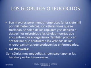 LOS GLOBULOS O LEUCOCITOS Son mayores pero menos numerosos (unos siete mil por milímetro cúbico), son células vivas que se trasladan, se salen de los capilares y se dedican a destruir los microbios y las células muertas que encuentran por el organismo. También producen antitoxinas que neutralizan los venenos de los microorganismos que producen las enfermedades.  Las Plaquetas: Son células muy pequeñas, sirven para taponar las heridas y evitar hemorragias. 17/10/20118ESCUELA COLOMBIANA DE CARRERAS INDUSTRIALES