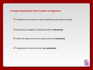 O sangue desempenha várias funções no organismo:
 Transporte de nutrientes e outras substâncias para todas as células
 Transporte de oxigénio e dióxido de carbono (Hemácias)
 Defesa do organismo contra corpos estranhos (leucócitos)
 Coagulação em caso de Hemorragia (plaquetas)
 