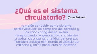 ¿Qué es el sistema
circulatorio?
también conocido como sistema
cardiovascular, se compone del corazón y
los vasos sanguíneos. Actúa
transportando oxígeno y otros nutrientes
a todos los órganos y tejidos del cuerpo.
También trabaja eliminando el dióxido de
carbono y otros productos de desecho
(Oscar Pallares)
 