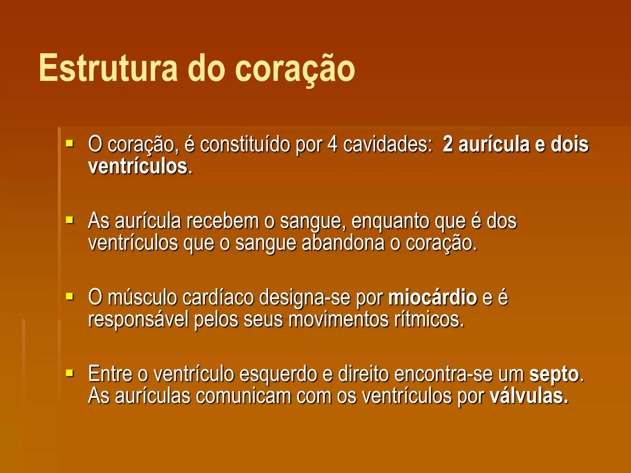 Estrutura do coração
 O coração, é constituído por 4 cavidades: 2 aurícula e dois
ventrículos.
 As aurícula recebem o sangue, enquanto que é dos
ventrículos que o sangue abandona o coração.
 O músculo cardíaco designa-se por miocárdio e é
responsável pelos seus movimentos rítmicos.
 Entre o ventrículo esquerdo e direito encontra-se um septo.
As aurículas comunicam com os ventrículos por válvulas.
 