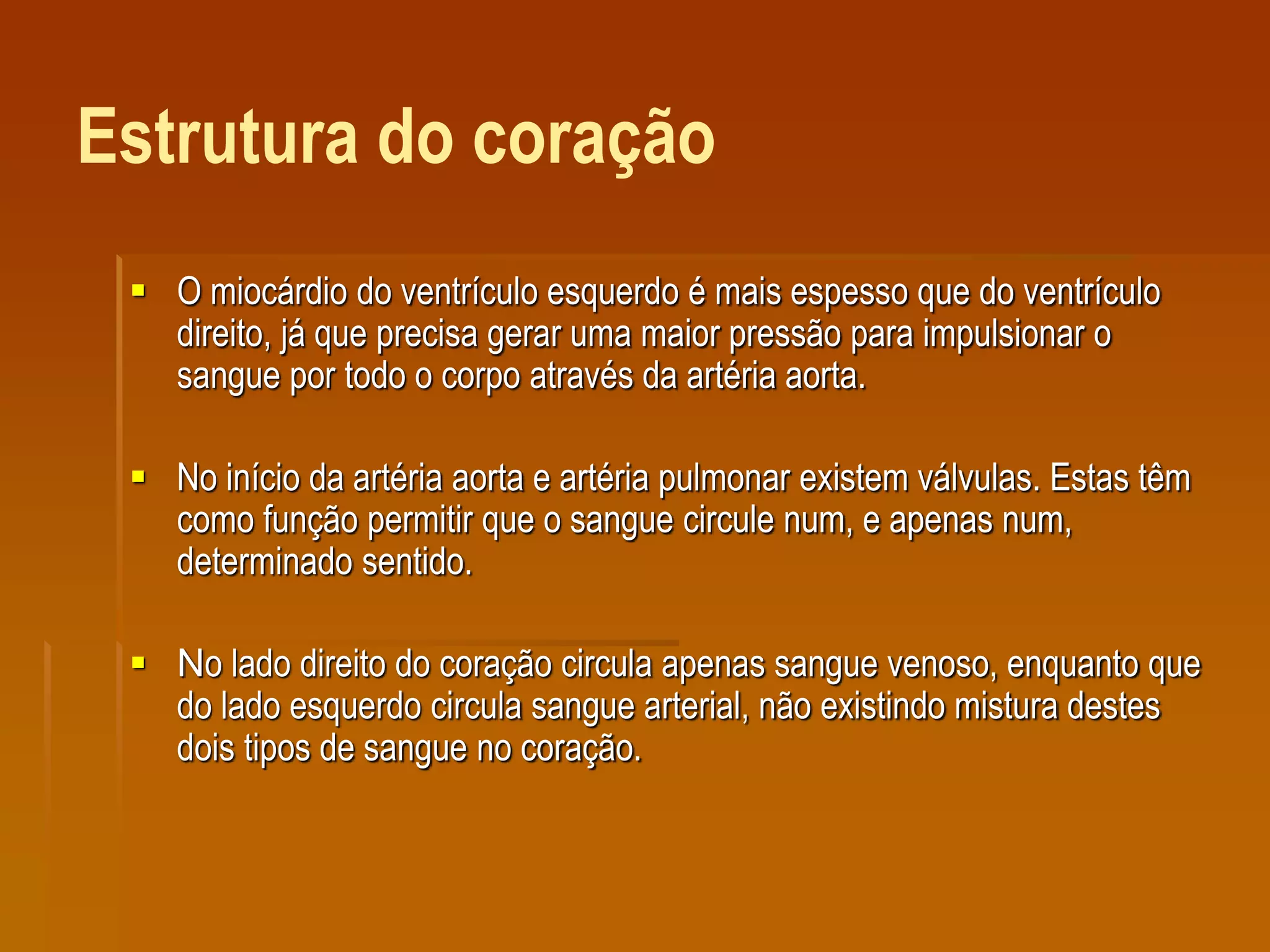 Estrutura do coração
 O miocárdio do ventrículo esquerdo é mais espesso que do ventrículo
direito, já que precisa gerar uma maior pressão para impulsionar o
sangue por todo o corpo através da artéria aorta.
 No início da artéria aorta e artéria pulmonar existem válvulas. Estas têm
como função permitir que o sangue circule num, e apenas num,
determinado sentido.
 No lado direito do coração circula apenas sangue venoso, enquanto que
do lado esquerdo circula sangue arterial, não existindo mistura destes
dois tipos de sangue no coração.
 