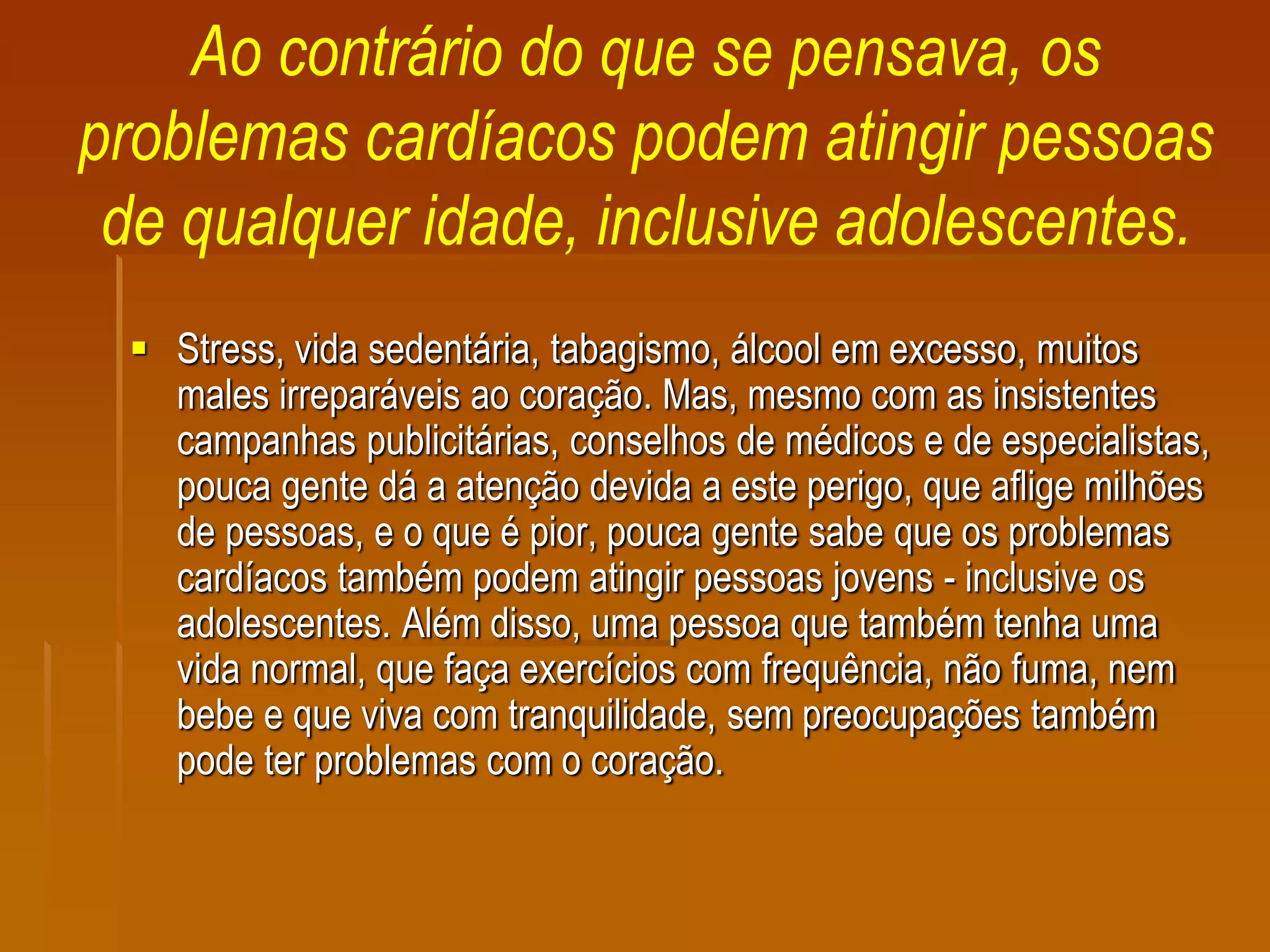 Ao contrário do que se pensava, os
problemas cardíacos podem atingir pessoas
de qualquer idade, inclusive adolescentes.
 Stress, vida sedentária, tabagismo, álcool em excesso, muitos
males irreparáveis ao coração. Mas, mesmo com as insistentes
campanhas publicitárias, conselhos de médicos e de especialistas,
pouca gente dá a atenção devida a este perigo, que aflige milhões
de pessoas, e o que é pior, pouca gente sabe que os problemas
cardíacos também podem atingir pessoas jovens - inclusive os
adolescentes. Além disso, uma pessoa que também tenha uma
vida normal, que faça exercícios com frequência, não fuma, nem
bebe e que viva com tranquilidade, sem preocupações também
pode ter problemas com o coração.
 