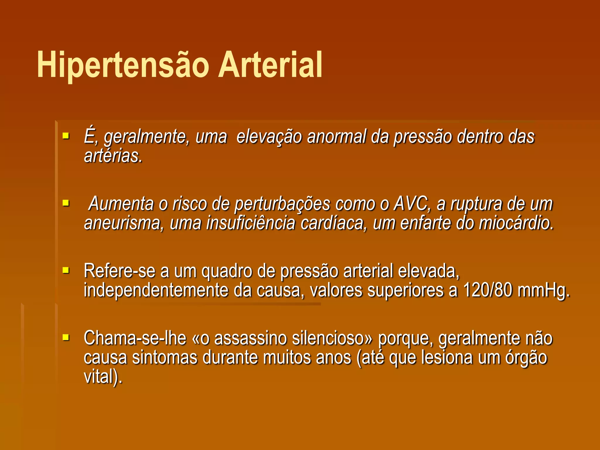 Hipertensão Arterial
 É, geralmente, uma elevação anormal da pressão dentro das
artérias.
 Aumenta o risco de perturbações como o AVC, a ruptura de um
aneurisma, uma insuficiência cardíaca, um enfarte do miocárdio.
 Refere-se a um quadro de pressão arterial elevada,
independentemente da causa, valores superiores a 120/80 mmHg.
 Chama-se-lhe «o assassino silencioso» porque, geralmente não
causa sintomas durante muitos anos (até que lesiona um órgão
vital).
 