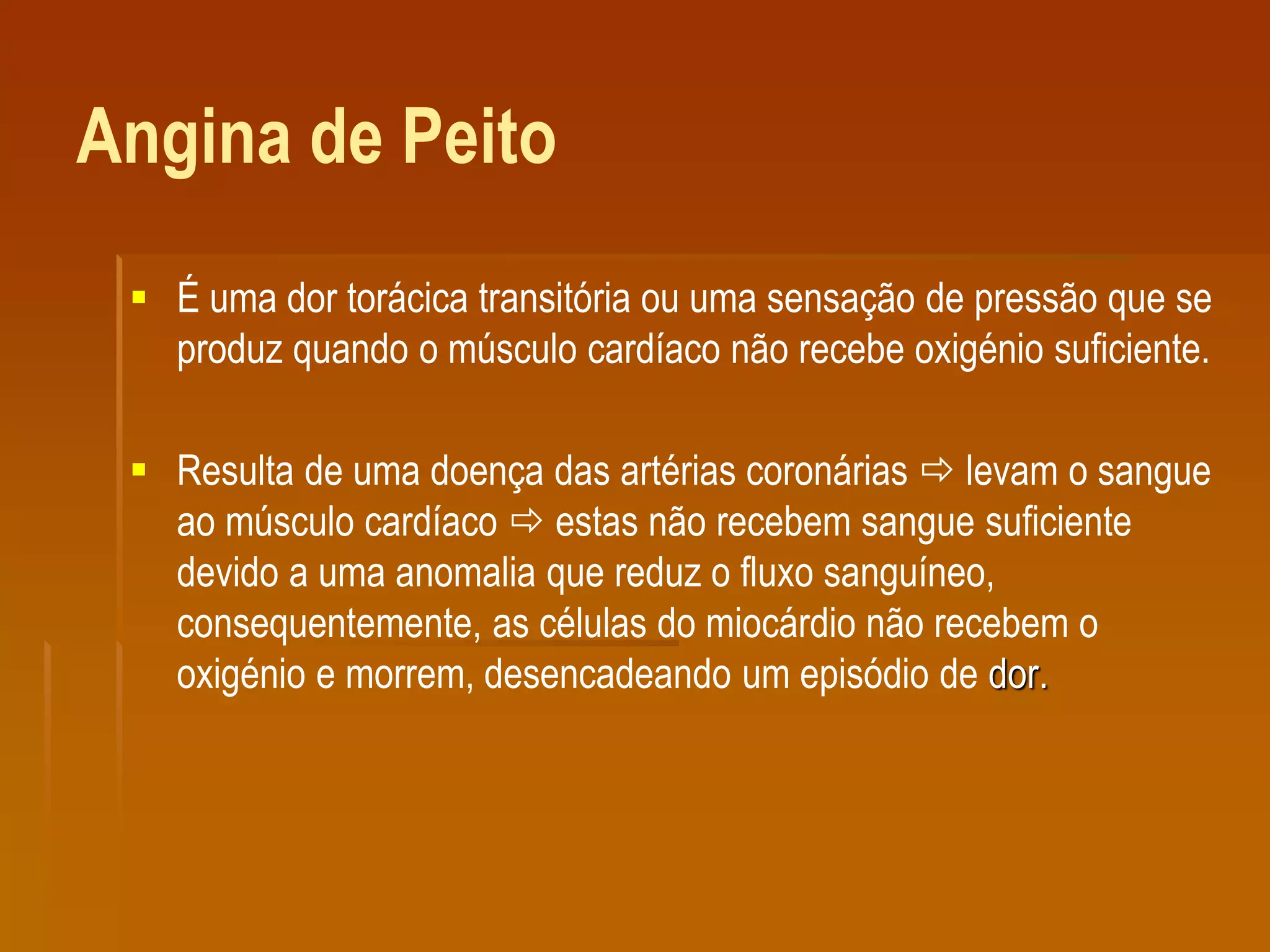 Angina de Peito
 É uma dor torácica transitória ou uma sensação de pressão que se
produz quando o músculo cardíaco não recebe oxigénio suficiente.
 Resulta de uma doença das artérias coronárias  levam o sangue
ao músculo cardíaco  estas não recebem sangue suficiente
devido a uma anomalia que reduz o fluxo sanguíneo,
consequentemente, as células do miocárdio não recebem o
oxigénio e morrem, desencadeando um episódio de dor.
 