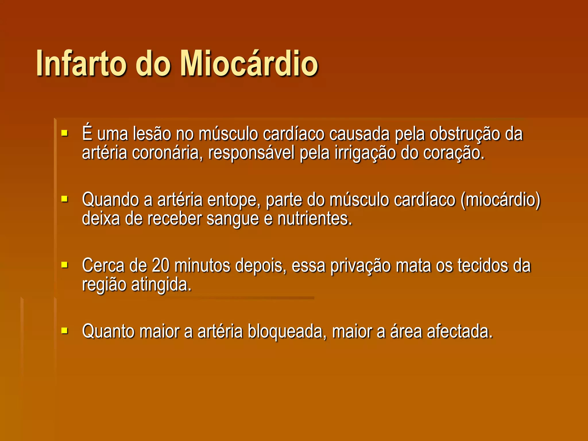 Infarto do Miocárdio
 É uma lesão no músculo cardíaco causada pela obstrução da
artéria coronária, responsável pela irrigação do coração.
 Quando a artéria entope, parte do músculo cardíaco (miocárdio)
deixa de receber sangue e nutrientes.
 Cerca de 20 minutos depois, essa privação mata os tecidos da
região atingida.
 Quanto maior a artéria bloqueada, maior a área afectada.
 