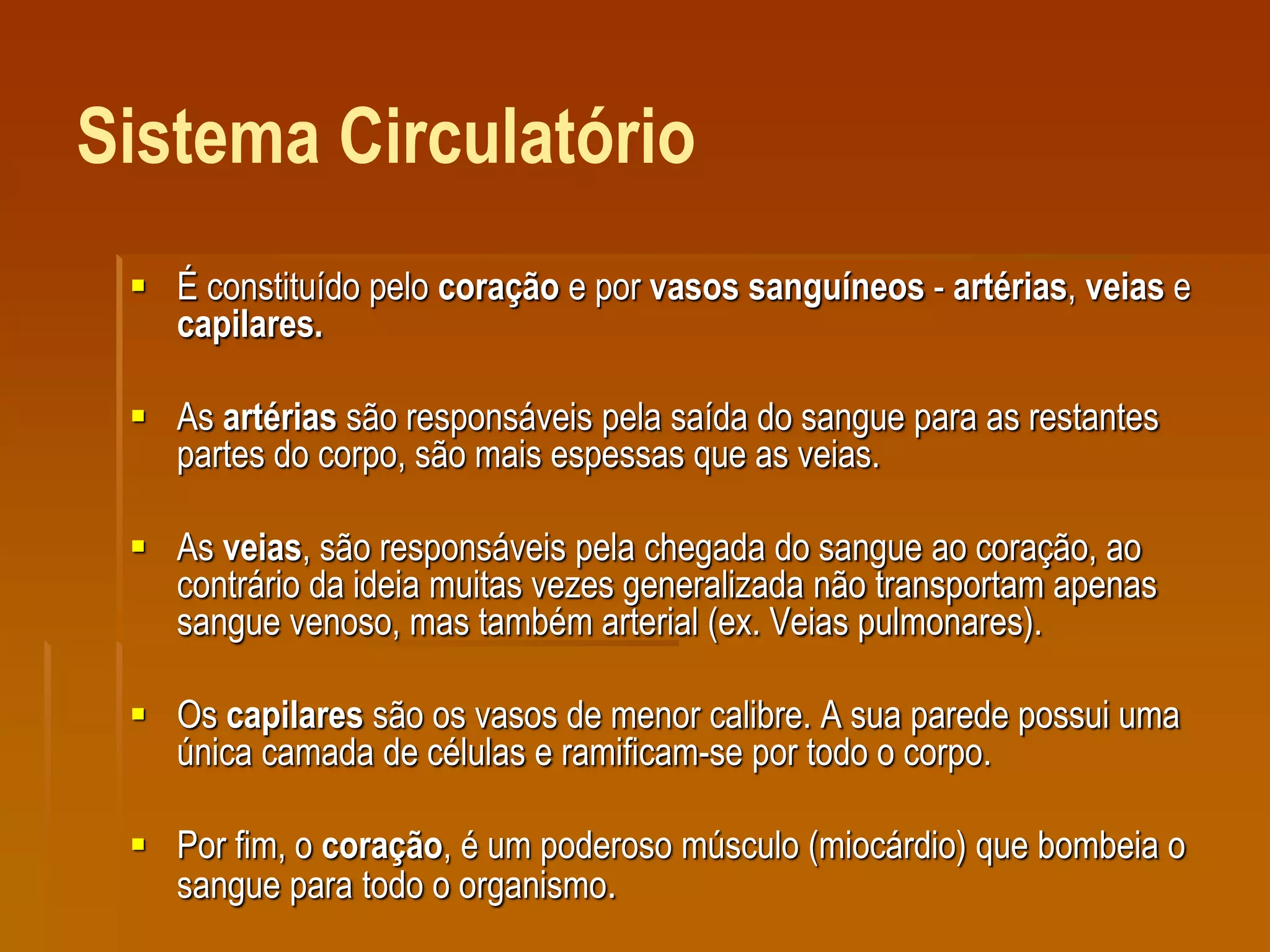 Sistema Circulatório
 É constituído pelo coração e por vasos sanguíneos - artérias, veias e
capilares.
 As artérias são responsáveis pela saída do sangue para as restantes
partes do corpo, são mais espessas que as veias.
 As veias, são responsáveis pela chegada do sangue ao coração, ao
contrário da ideia muitas vezes generalizada não transportam apenas
sangue venoso, mas também arterial (ex. Veias pulmonares).
 Os capilares são os vasos de menor calibre. A sua parede possui uma
única camada de células e ramificam-se por todo o corpo.
 Por fim, o coração, é um poderoso músculo (miocárdio) que bombeia o
sangue para todo o organismo.
 