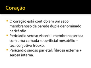 O coração está contido em um saco membranoso de parede dupla denominado pericárdio. Pericárdio seroso visceral: membrana serosa com uma camada superificial mesotélio +  tec. conjutivo frouxo. Pericárdio seroso parietal: fibrosa externa + serosa interna. 