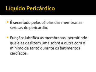 É secretado pelas células das membranas serosas do pericárdio. Função: lubrifica as membranas, permitindo que elas deslizem uma sobre a outra com o mínimo de atrito durante os batimentos cardíacos. 