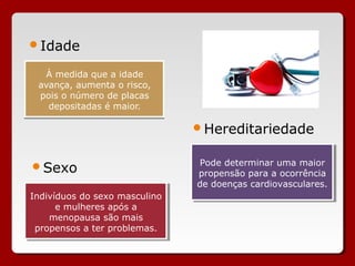 Idade

  À medida que a idade
 avança, aumenta o risco,
 pois o número de placas
   depositadas é maior.

                                Hereditariedade


                                Pode determinar uma maior
                                 Pode determinar uma maior
Sexo
                                propensão para a ocorrência
                                 propensão para a ocorrência
                                de doenças cardiovasculares.
                                 de doenças cardiovasculares.
Indivíduos do sexo masculino
 Indivíduos do sexo masculino
      e mulheres após a
       e mulheres após a
     menopausa são mais
     menopausa são mais
 propensos a ter problemas.
  propensos a ter problemas.
 