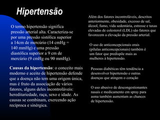 Hipertensão
O termo hipertensão significa
pressão arterial alta. Caracteriza-se
por uma pressão sistólica superior
a 14cm de mercúrio (14 cmHg =
140 mmHg) e uma pressão
diastólica superior a 9 cm de
mercúrio (9 cmHg ou 90 mmHg).
Causas da hipertensão: o conceito mais
moderno e aceito de hipertensão defende
que a doença não tem uma origem única,
mas é fruto da associação de vários
fatores, alguns deles incontroláveis:
hereditariedade, raça, sexo e idade. As
causas se combinam, exercendo ação
recíproca e sinérgica.
Além dos fatores incontroláveis, descritos
anteriormente, obesidade, excesso de sal,
álcool, fumo, vida sedentária, estresse e taxas
elevadas de colesterol (LDL) são fatores que
favorecem a elevação da pressão arterial.
O uso de anticoncepcionais orais
(pílulas anticoncepcionais) também é
um fator que predispõe mais as
mulheres à hipertensão.
Pessoas diabéticas têm tendência a
desenvolver hipertensão e outras
doenças que atingem o coração
O uso abusivo de descongestionantes
nasais e medicamento em spray para
asma também aumentam as chances
de hipertensão.
 