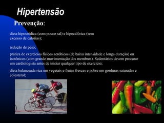 Hipertensão
Prevenção:
dieta hipossódica (com pouco sal) e hipocalórica (sem
excesso de calorias);
redução de peso;
prática de exercícios físicos aeróbicos (de baixa intensidade e longa duração) ou
isotônicos (com grande movimentação dos membros). Sedentários devem procurar
um cardiologista antes de iniciar qualquer tipo de exercício;
dieta balanceada rica em vegetais e frutas frescas e pobre em gorduras saturadas e
colesterol;
 