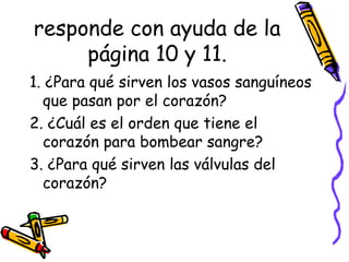 responde con ayuda de la
página 10 y 11.
1. ¿Para qué sirven los vasos sanguíneos
que pasan por el corazón?
2. ¿Cuál es el orden que tiene el
corazón para bombear sangre?
3. ¿Para qué sirven las válvulas del
corazón?
 