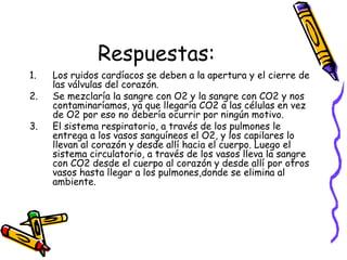 Respuestas:
1. Los ruidos cardíacos se deben a la apertura y el cierre de
las válvulas del corazón.
2. Se mezclaría la sangre con O2 y la sangre con CO2 y nos
contaminaríamos, ya que llegaría CO2 a las células en vez
de O2 por eso no debería ocurrir por ningún motivo.
3. El sistema respiratorio, a través de los pulmones le
entrega a los vasos sanguíneos el O2, y los capilares lo
llevan al corazón y desde allí hacia el cuerpo. Luego el
sistema circulatorio, a través de los vasos lleva la sangre
con CO2 desde el cuerpo al corazón y desde allí por otros
vasos hasta llegar a los pulmones,donde se elimina al
ambiente.
 
