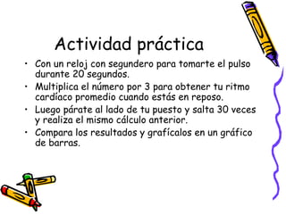 Actividad práctica
• Con un reloj con segundero para tomarte el pulso
durante 20 segundos.
• Multiplica el número por 3 para obtener tu ritmo
cardíaco promedio cuando estás en reposo.
• Luego párate al lado de tu puesto y salta 30 veces
y realiza el mismo cálculo anterior.
• Compara los resultados y grafícalos en un gráfico
de barras.
 