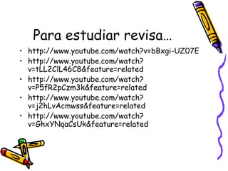 Para estudiar revisa…
• http://www.youtube.com/watch?v=bBxgi-UZ07E
• http://www.youtube.com/watch?
v=tLL2ClL46C8&feature=related
• http://www.youtube.com/watch?
v=P5fR2pCzm3k&feature=related
• http://www.youtube.com/watch?
v=j2hLvAcmwss&feature=related
• http://www.youtube.com/watch?
v=GhxYNqaCsUk&feature=related
 