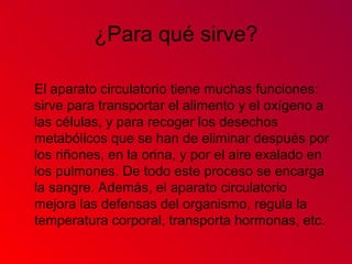 ¿Para qué sirve?
El aparato circulatorio tiene muchas funciones:
sirve para transportar el alimento y el oxígeno a
las células, y para recoger los desechos
metabólicos que se han de eliminar después por
los riñones, en la orina, y por el aire exalado en
los pulmones. De todo este proceso se encarga
la sangre. Además, el aparato circulatorio
mejora las defensas del organismo, regula la
temperatura corporal, transporta hormonas, etc.
 
