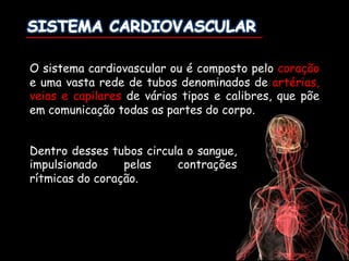 Dentro desses tubos circula o sangue,
impulsionado pelas contrações
rítmicas do coração.
O sistema cardiovascular ou é composto pelo coração
e uma vasta rede de tubos denominados de artérias,
veias e capilares de vários tipos e calibres, que põe
em comunicação todas as partes do corpo.
 