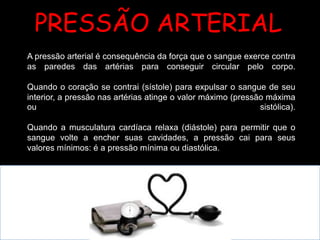 A pressão arterial é consequência da força que o sangue exerce contra
as paredes das artérias para conseguir circular pelo corpo.
Quando o coração se contrai (sístole) para expulsar o sangue de seu
interior, a pressão nas artérias atinge o valor máximo (pressão máxima
ou sistólica).
Quando a musculatura cardíaca relaxa (diástole) para permitir que o
sangue volte a encher suas cavidades, a pressão cai para seus
valores mínimos: é a pressão mínima ou diastólica.
PRESSÃO ARTERIAL
 