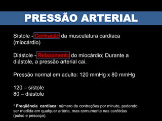 Sístole - Contração da musculatura cardíaca
(miocárdio)
Diástole - Relaxamento do miocárdio; Durante a
diástole, a pressão arterial cai.
Pressão normal em adulto: 120 mmHg x 80 mmHg
120 – sístole
80 – diástole
* Freqüência cardíaca: número de contrações por minuto, podendo
ser medida em qualquer artéria, mas comumente nas carótidas
(pulso e pescoço).
 