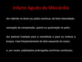 Infarto	Agudo	do	Miocárdio
dor referida no tórax (ou peito) contínua, de forte intensidade;
sensação de compressão, aperto ou queimação no peito;
dor peitoral irradiada para a mandíbula e para os ombros e
braços, mais freqüentemente do lado esquerdo do corpo;
e, por vezes, palpitações prolongadas (arritmias cardíacas).
 