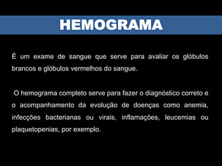 É um exame de sangue que serve para avaliar os glóbulos
brancos e glóbulos vermelhos do sangue.
O hemograma completo serve para fazer o diagnóstico correto e
o acompanhamento da evolução de doenças como anemia,
infecções bacterianas ou virais, inflamações, leucemias ou
plaquetopenias, por exemplo.
 