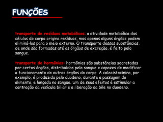 transporte de resíduos metabólicos: a atividade metabólica das
células do corpo origina resíduos, mas apenas alguns órgãos podem
eliminá-los para o meio externo. O transporte dessas substâncias,
de onde são formadas até os órgãos de excreção, é feito pelo
sangue.
transporte de hormônios: hormônios são substâncias secretadas
por certos órgãos, distribuídas pelo sangue e capazes de modificar
o funcionamento de outros órgãos do corpo. A colecistocinina, por
exemplo, é produzida pelo duodeno, durante a passagem do
alimento, e lançada no sangue. Um de seus efeitos é estimular a
contração da vesícula biliar e a liberação da bile no duodeno.
 