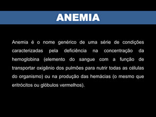 Anemia é o nome genérico de uma série de condições
caracterizadas pela deficiência na concentração da
hemoglobina (elemento do sangue com a função de
transportar oxigênio dos pulmões para nutrir todas as células
do organismo) ou na produção das hemácias (o mesmo que
eritrócitos ou glóbulos vermelhos).
 