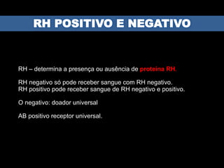 RH – determina a presença ou ausência de proteína RH.
RH negativo só pode receber sangue com RH negativo.
RH positivo pode receber sangue de RH negativo e positivo.
O negativo: doador universal
AB positivo receptor universal.
 