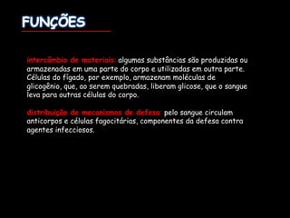 intercâmbio de materiais: algumas substâncias são produzidas ou
armazenadas em uma parte do corpo e utilizadas em outra parte.
Células do fígado, por exemplo, armazenam moléculas de
glicogênio, que, ao serem quebradas, liberam glicose, que o sangue
leva para outras células do corpo.
distribuição de mecanismos de defesa: pelo sangue circulam
anticorpos e células fagocitárias, componentes da defesa contra
agentes infecciosos.
 