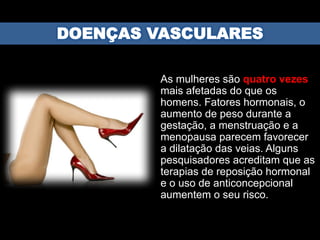 As mulheres são quatro vezes
mais afetadas do que os
homens. Fatores hormonais, o
aumento de peso durante a
gestação, a menstruação e a
menopausa parecem favorecer
a dilatação das veias. Alguns
pesquisadores acreditam que as
terapias de reposição hormonal
e o uso de anticoncepcional
aumentem o seu risco.
 