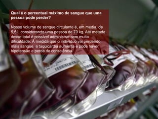Qual é o percentual máximo de sangue que uma
pessoa pode perder?
Nosso volume de sangue circulante é, em média, de
5,5 l, considerando uma pessoa de 70 kg. Até metade
desse total é possível administrar sem muita
dificuldade. À medida que o indivíduo vai perdendo
mais sangue, a taquicardia aumenta e pode haver
hipotensão e perda de consciência.
 