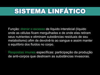 Função: drenar o excesso de líquido intersticial (líquido
onde as células ficam mergulhadas e de onde elas retiram
seus nutrientes e eliminam substâncias residuais de seu
metabolismo) afim de devolvê-lo ao sangue e assim manter
o equilíbrio dos fluidos no corpo.
Respostas imunes específicas: participação da produção
de anti-corpos que destroem as substâncias invasoras.
 