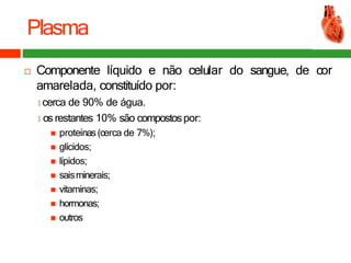 Plasma
 Componente líquido e não celular do sangue, de cor
amarelada, constituído por:
🞑 cerca de 90% de água.
🞑 os restantes 10% são compostospor:
 proteínas(cerca de 7%);
 glícidos;
 lípidos;
 saisminerais;
 vitaminas;
 hormonas;
 outros
 