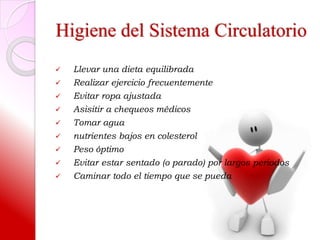 Higiene del Sistema Circulatorio
   Llevar una dieta equilibrada
   Realizar ejercicio frecuentemente
   Evitar ropa ajustada
   Asisitir a chequeos médicos
   Tomar agua
   nutrientes bajos en colesterol
   Peso óptimo
   Evitar estar sentado (o parado) por largos periodos
   Caminar todo el tiempo que se pueda
 