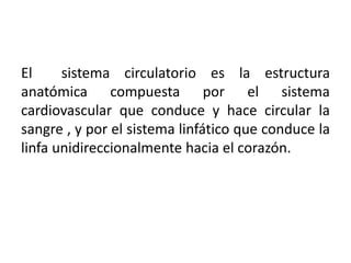 El sistema circulatorio es la estructura
anatómica compuesta por el sistema
cardiovascular que conduce y hace circular la
sangre , y por el sistema linfático que conduce la
linfa unidireccionalmente hacia el corazón.
 