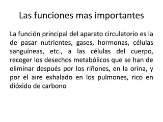 Las funciones mas importantes
La función principal del aparato circulatorio es la
de pasar nutrientes, gases, hormonas, células
sanguíneas, etc., a las células del cuerpo,
recoger los desechos metabólicos que se han de
eliminar después por los riñones, en la orina, y
por el aire exhalado en los pulmones, rico en
dióxido de carbono
 