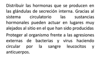 Distribuir las hormonas que se producen en
las glándulas de secreción interna. Gracias al
sistema circulatorio las sustancias
hormonales pueden actuar en lugares muy
alejados al sitio en el que han sido producidas
Proteger al organismo frente a las agresiones
externas de bacterias y virus haciendo
circular por la sangre leucocitos y
anticuerpos.
 