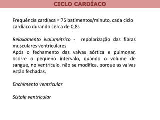CICLO CARDÍACO
Frequência cardíaca = 75 batimentos/minuto, cada ciclo
cardíaco durando cerca de 0,8s
Relaxamento ivolumétrico - repolarização das fibras
musculares ventriculares
Após o fechamento das valvas aórtica e pulmonar,
ocorre o pequeno intervalo, quando o volume de
sangue, no ventrículo, não se modifica, porque as valvas
estão fechadas.
Enchimento ventricular
Sístole ventricular
 