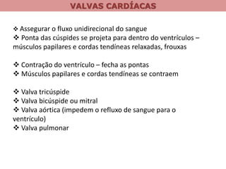 VALVAS CARDÍACAS
 Assegurar o fluxo unidirecional do sangue
 Ponta das cúspides se projeta para dentro do ventrículos –
músculos papilares e cordas tendíneas relaxadas, frouxas
 Contração do ventrículo – fecha as pontas
 Músculos papilares e cordas tendíneas se contraem
 Valva tricúspide
 Valva bicúspide ou mitral
 Valva aórtica (impedem o refluxo de sangue para o
ventrículo)
 Valva pulmonar
 