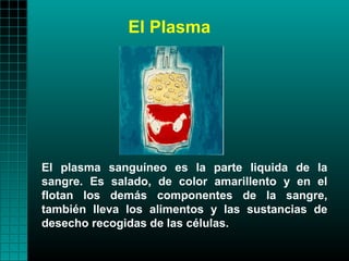 El Plasma




El plasma sanguíneo es la parte liquida de la
sangre. Es salado, de color amarillento y en el
flotan los demás componentes de la sangre,
también lleva los alimentos y las sustancias de
desecho recogidas de las células.
 