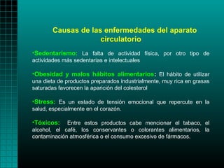 Causas de las enfermedades del aparato
                     circulatorio
•Sedentarismo: La falta de actividad física, por otro tipo de
actividades más sedentarias e intelectuales

•Obesidad y malos hábitos alimentarios: El hábito de utilizar
una dieta de productos preparados industrialmente, muy rica en grasas
saturadas favorecen la aparición del colesterol

•Stress: Es un estado de tensión emocional que repercute en la
salud, especialmente en el corazón.

•Tóxicos:    Entre estos productos cabe mencionar el tabaco, el
alcohol, el café, los conservantes o colorantes alimentarios, la
contaminación atmosférica o el consumo excesivo de fármacos.
 