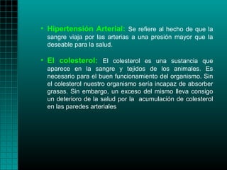 • Hipertensión Arterial: Se refiere al hecho de que la
  sangre viaja por las arterias a una presión mayor que la
  deseable para la salud.

• El colesterol: El colesterol es una sustancia que
  aparece en la sangre y tejidos de los animales. Es
  necesario para el buen funcionamiento del organismo. Sin
  el colesterol nuestro organismo sería incapaz de absorber
  grasas. Sin embargo, un exceso del mismo lleva consigo
  un deterioro de la salud por la acumulación de colesterol
  en las paredes arteriales
 