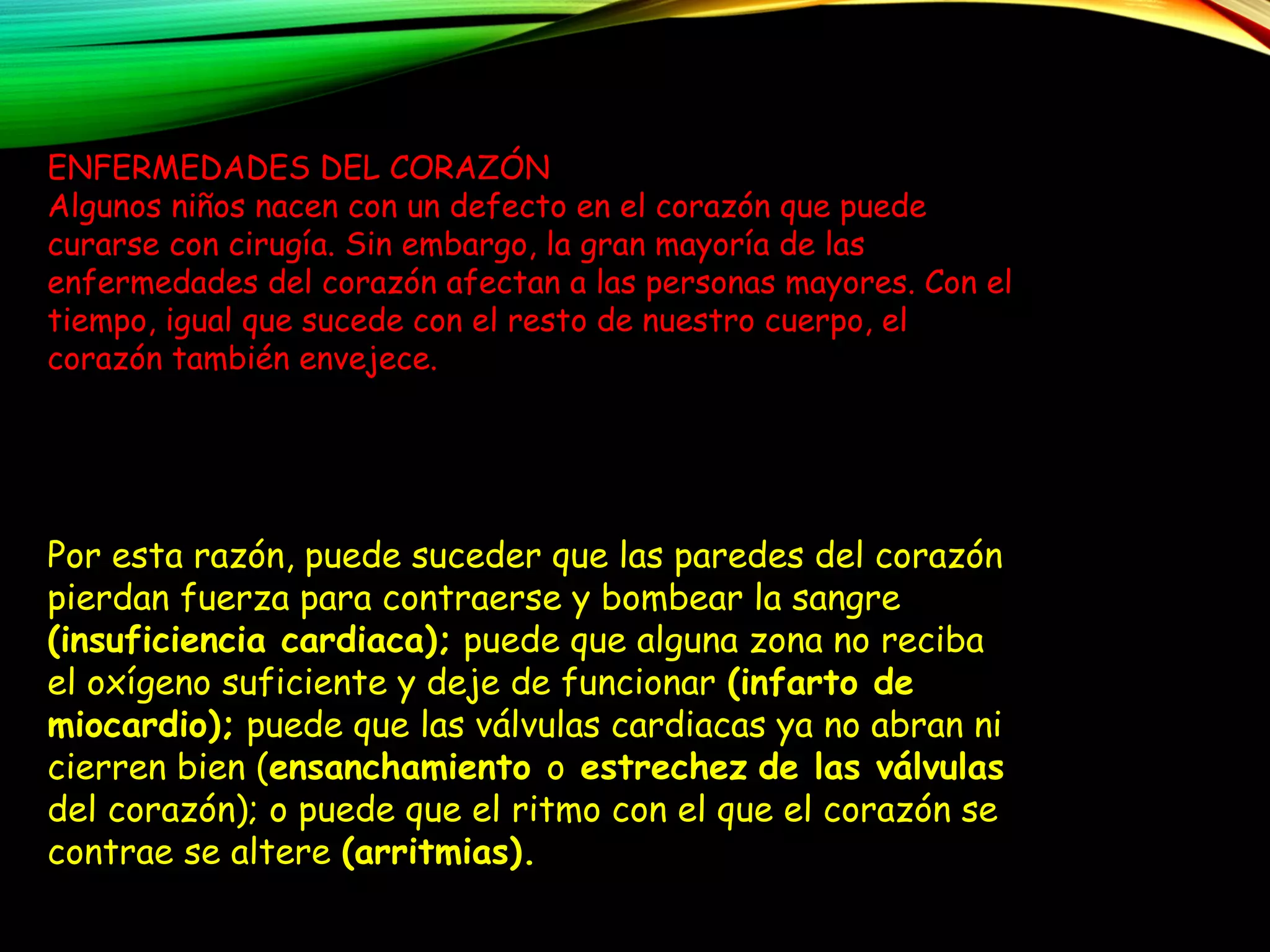 TRASTORNOS
CIRCULATORIOS
ENFERMEDADES DEL CORAZÓN
Algunos niños nacen con un defecto en el corazón que puede
curarse con cirugía. Sin embargo, la gran mayoría de las
enfermedades del corazón afectan a las personas mayores. Con el
tiempo, igual que sucede con el resto de nuestro cuerpo, el
corazón también envejece.
Por esta razón, puede suceder que las paredes del corazón
pierdan fuerza para contraerse y bombear la sangre
(insuficiencia cardiaca); puede que alguna zona no reciba
el oxígeno suficiente y deje de funcionar (infarto de
miocardio); puede que las válvulas cardiacas ya no abran ni
cierren bien (ensanchamiento o estrechez de las válvulas
del corazón); o puede que el ritmo con el que el corazón se
contrae se altere (arritmias).
 