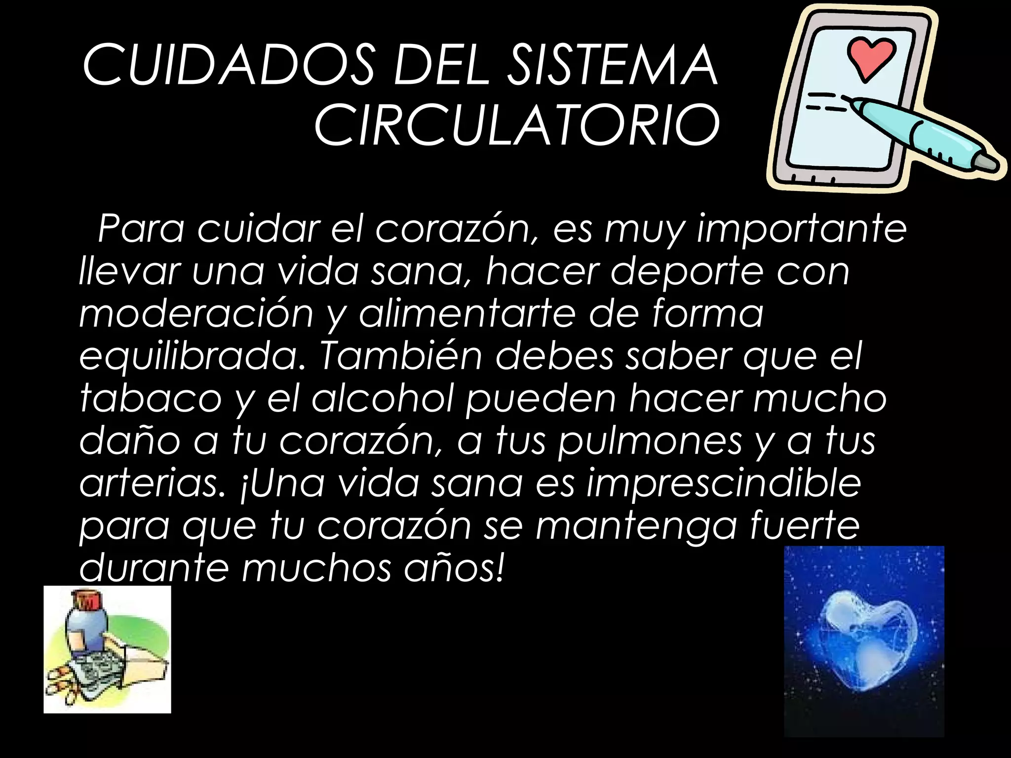 CUIDADOS DEL SISTEMA
CIRCULATORIO
Para cuidar el corazón, es muy importante
llevar una vida sana, hacer deporte con
moderación y alimentarte de forma
equilibrada. También debes saber que el
tabaco y el alcohol pueden hacer mucho
daño a tu corazón, a tus pulmones y a tus
arterias. ¡Una vida sana es imprescindible
para que tu corazón se mantenga fuerte
durante muchos años!
 