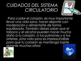 CUIDADOS DEL SISTEMA
CIRCULATORIO
Para cuidar el corazón, es muy importante
llevar una vida sana, hacer deporte con
moderación y alimentarte de forma
equilibrada. También debes saber que el
tabaco y el alcohol pueden hacer mucho
daño a tu corazón, a tus pulmones y a tus
arterias. ¡Una vida sana es imprescindible
para que tu corazón se mantenga fuerte
durante muchos años!
 