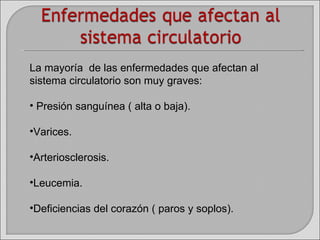 La mayoría  de las enfermedades que afectan al sistema circulatorio son muy graves: Presión sanguínea ( alta o baja). Varices. Arteriosclerosis. Leucemia. Deficiencias del corazón ( paros y soplos). 