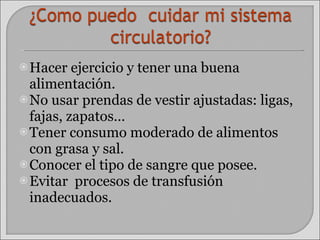 Hacer ejercicio y tener una buena alimentación. No usar prendas de vestir ajustadas: ligas, fajas, zapatos… Tener consumo moderado de alimentos con grasa y sal. Conocer el tipo de sangre que posee. Evitar  procesos de transfusión inadecuados. 